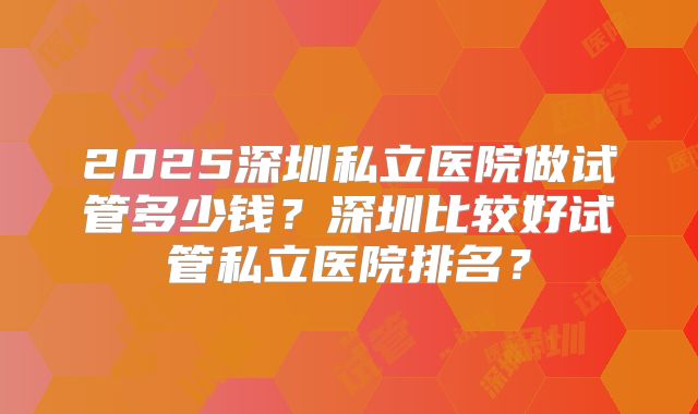 2025深圳私立医院做试管多少钱?深圳比较好试管私立医院排名?