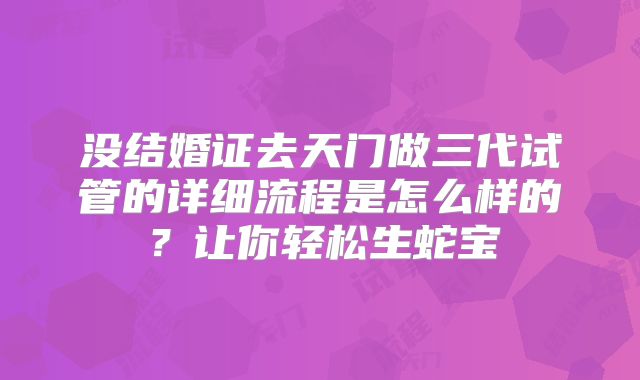 没结婚证去天门做三代试管的详细流程是怎么样的？让你轻松生蛇宝