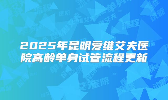 2025年昆明爱维艾夫医院高龄单身试管流程更新