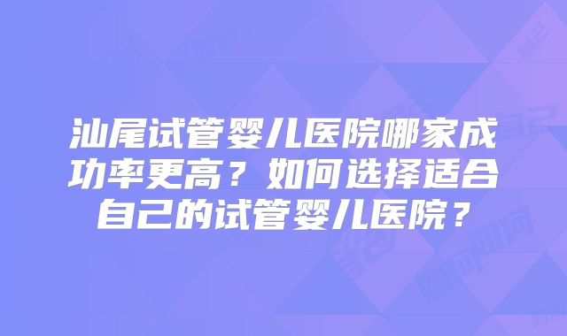汕尾试管婴儿医院哪家成功率更高?如何选择适合自己的试管婴儿医院?