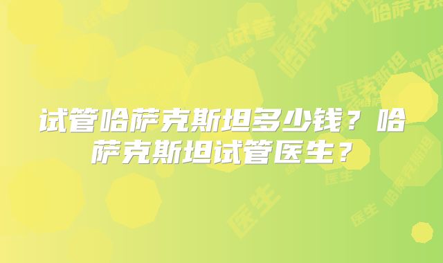 试管哈萨克斯坦多少钱?哈萨克斯坦试管医生?