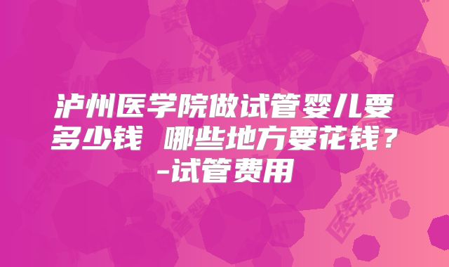 泸州医学院做试管婴儿要多少钱 哪些地方要花钱?-试管费用
