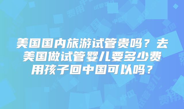美国国内旅游试管贵吗？去美国做试管婴儿要多少费用孩子回中国可以吗？