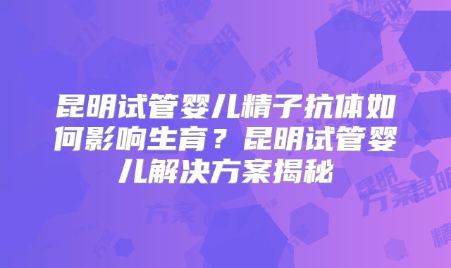 昆明试管婴儿精子抗体如何影响生育？昆明试管婴儿解决方案揭秘