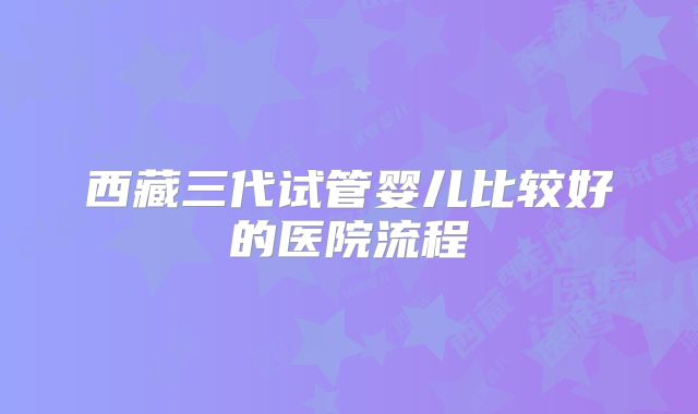 西藏三代试管婴儿比较好的医院流程