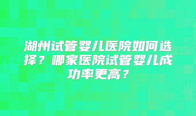 湖州试管婴儿医院如何选择？哪家医院试管婴儿成功率更高？