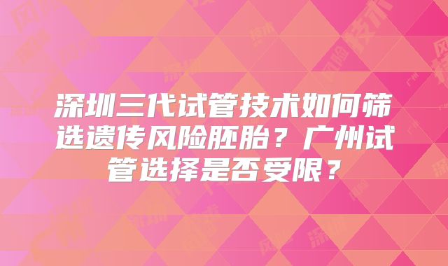 深圳三代试管技术如何筛选遗传风险胚胎?广州试管选择是否受限?