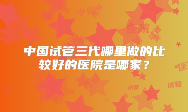 中国试管三代哪里做的比较好的医院是哪家?