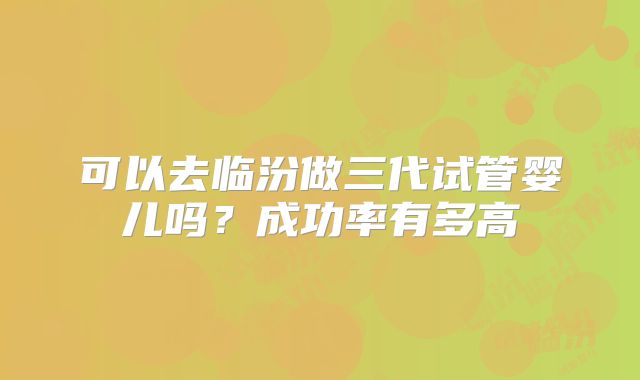 可以去临汾做三代试管婴儿吗？成功率有多高