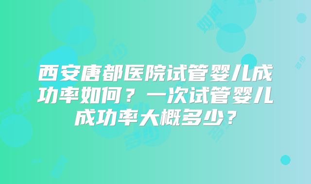 西安唐都医院试管婴儿成功率如何？一次试管婴儿成功率大概多少？