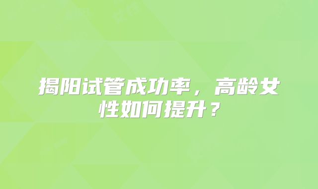 揭阳试管成功率，高龄女性如何提升？