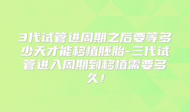 3代试管进周期之后要等多少天才能移植胚胎-三代试管进入周期到移植需要多久!