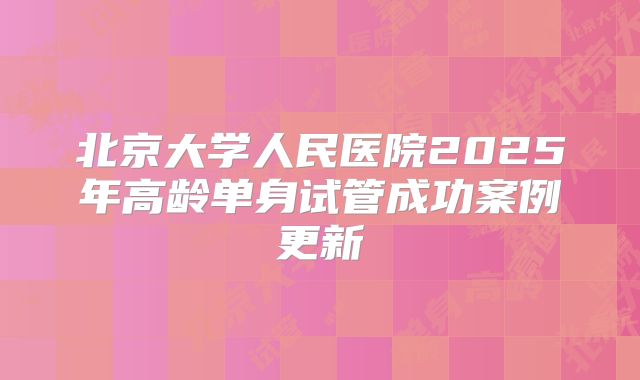 北京大学人民医院2025年高龄单身试管成功案例更新