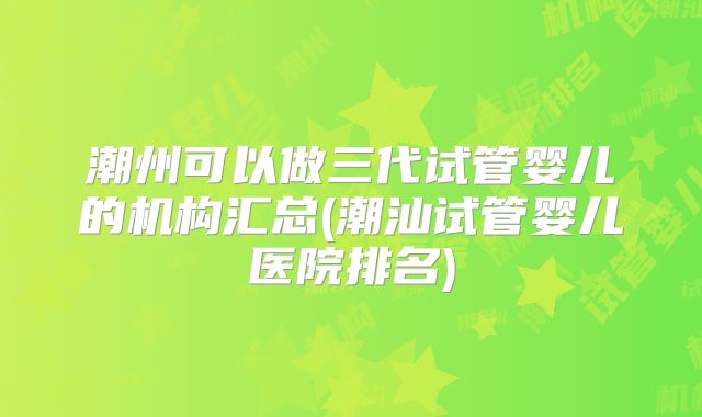 潮州可以做三代试管婴儿的机构汇总(潮汕试管婴儿医院排名)