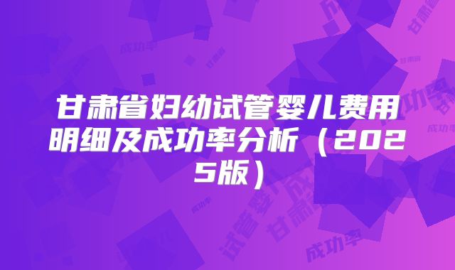 甘肃省妇幼试管婴儿费用明细及成功率分析(2025版)