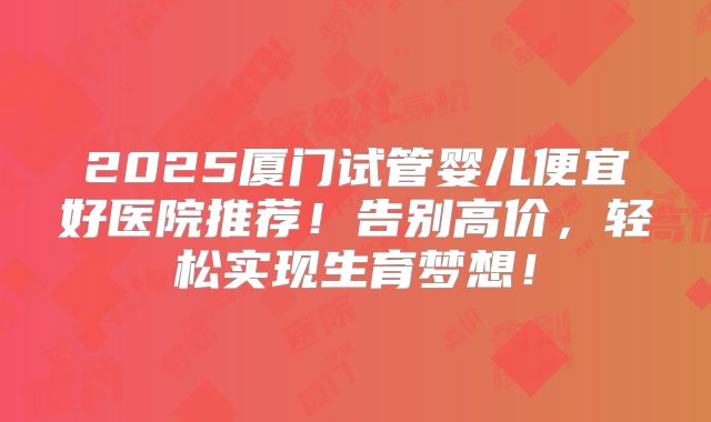 2025厦门试管婴儿便宜好医院推荐!告别高价,轻松实现生育梦想!