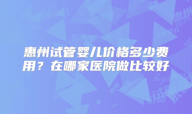 惠州试管婴儿价格多少费用?在哪家医院做比较好