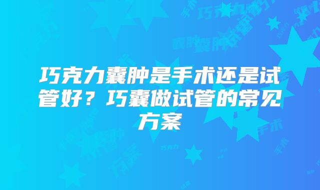 巧克力囊肿是手术还是试管好？巧囊做试管的常见方案