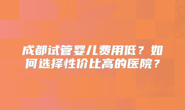 成都试管婴儿费用低?如何选择性价比高的医院?
