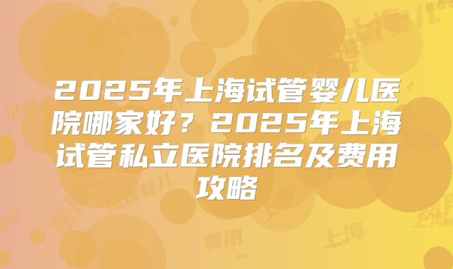 2025年上海试管婴儿医院哪家好?2025年上海试管私立医院排名及费用攻略