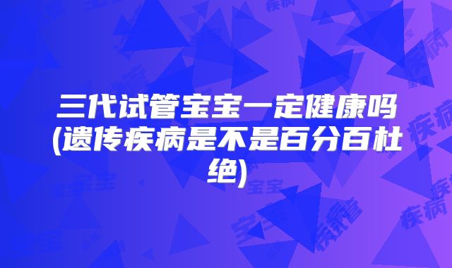 三代试管宝宝一定健康吗(遗传疾病是不是百分百杜绝)