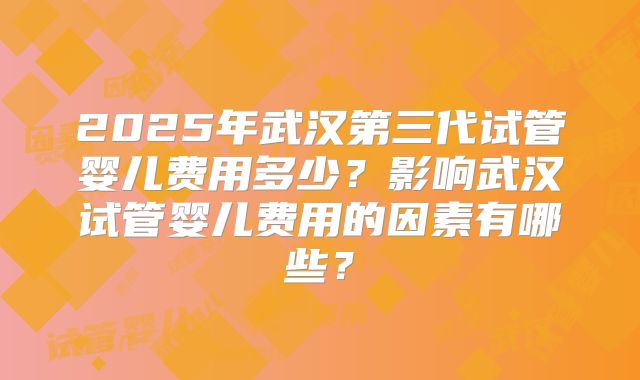 2025年武汉第三代试管婴儿费用多少?影响武汉试管婴儿费用的因素有哪些?