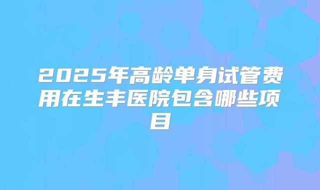 2025年高龄单身试管费用在生丰医院包含哪些项目