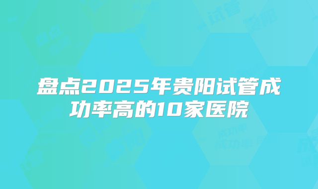 盘点2025年贵阳试管成功率高的10家医院