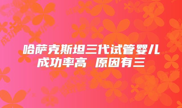 哈萨克斯坦三代试管婴儿成功率高 原因有三