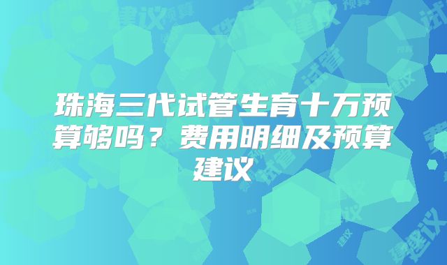 珠海三代试管生育十万预算够吗?费用明细及预算建议