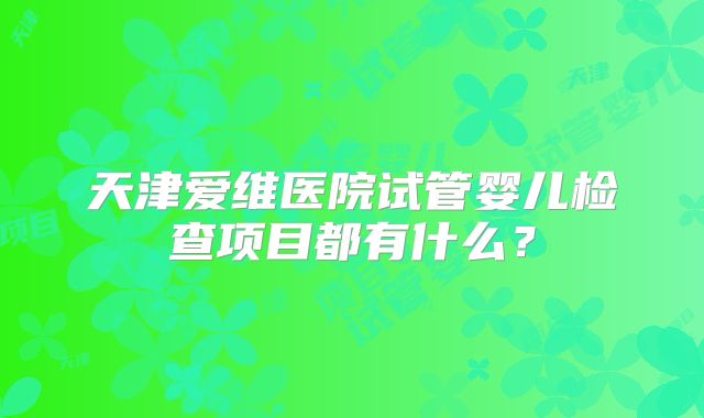 天津爱维医院试管婴儿检查项目都有什么？