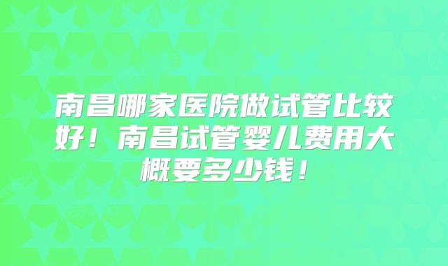 南昌哪家医院做试管比较好！南昌试管婴儿费用大概要多少钱！