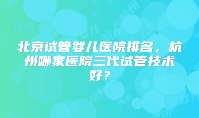 北京试管婴儿医院排名,杭州哪家医院三代试管技术好?