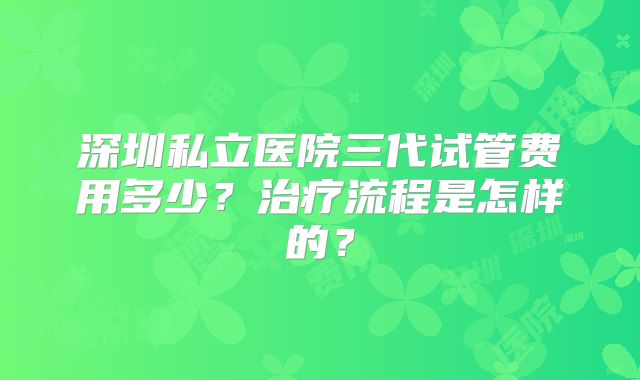 深圳私立医院三代试管费用多少?治疗流程是怎样的?