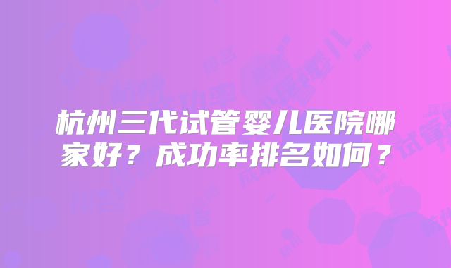 杭州三代试管婴儿医院哪家好?成功率排名如何?