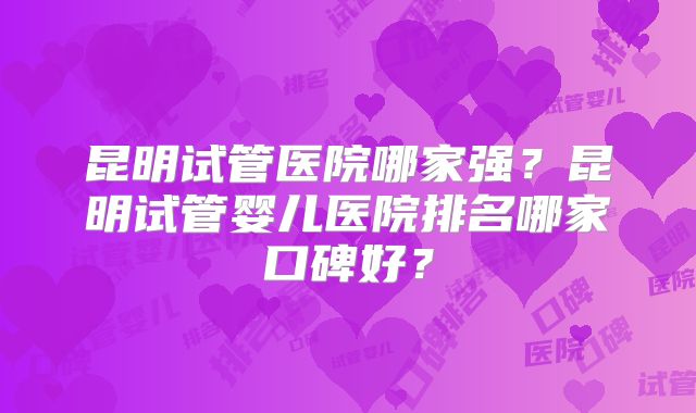 昆明试管医院哪家强?昆明试管婴儿医院排名哪家口碑好?