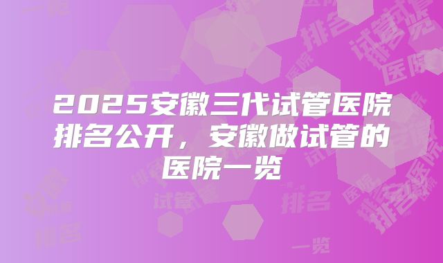 2025安徽三代试管医院排名公开，安徽做试管的医院一览