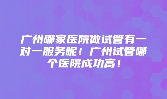 广州哪家医院做试管有一对一服务呢！广州试管哪个医院成功高！