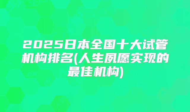 2025日本全国十大试管机构排名(人生夙愿实现的最佳机构)