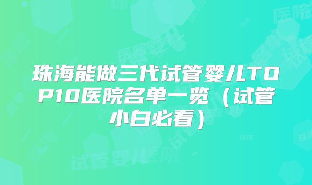 珠海能做三代试管婴儿TOP10医院名单一览(试管小白必看)