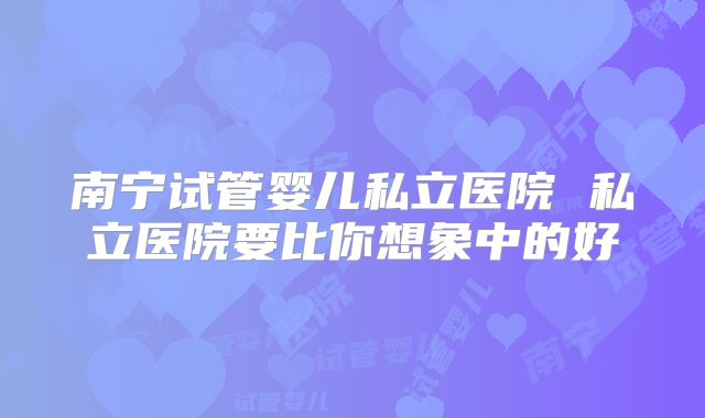 南宁试管婴儿私立医院 私立医院要比你想象中的好