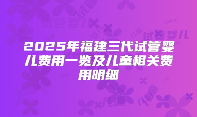 2025年福建三代试管婴儿费用一览及儿童相关费用明细