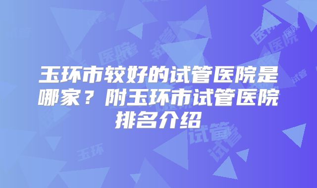 玉环市较好的试管医院是哪家？附玉环市试管医院排名介绍