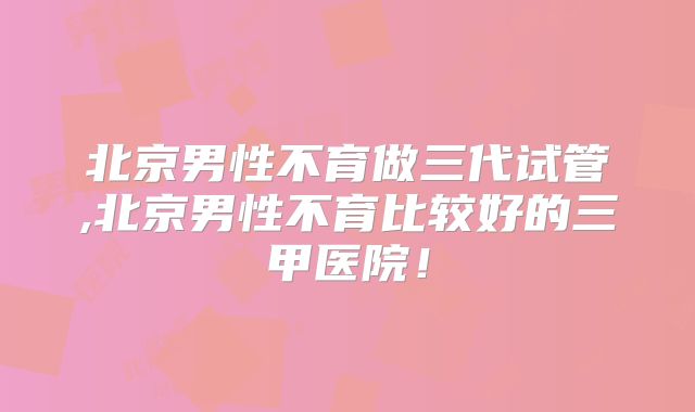 北京男性不育做三代试管,北京男性不育比较好的三甲医院！