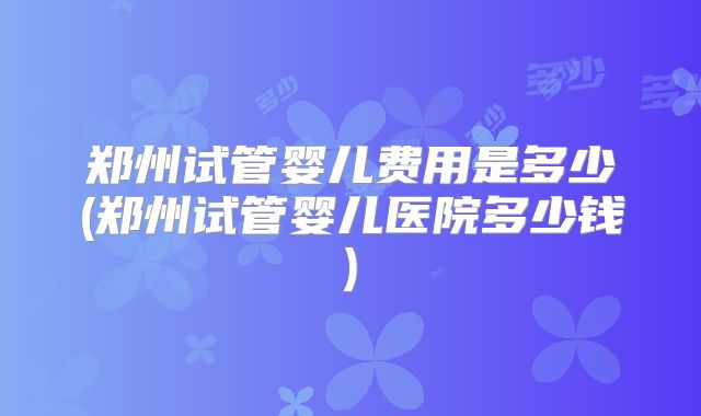 郑州试管婴儿费用是多少(郑州试管婴儿医院多少钱)