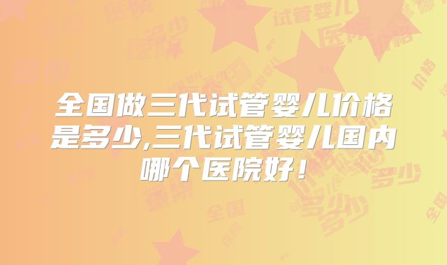全国做三代试管婴儿价格是多少,三代试管婴儿国内哪个医院好！