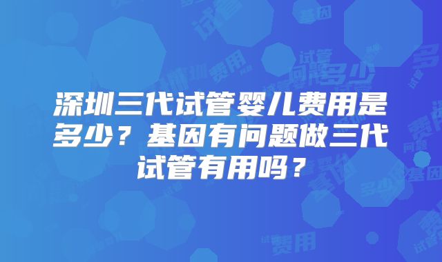 深圳三代试管婴儿费用是多少？基因有问题做三代试管有用吗？