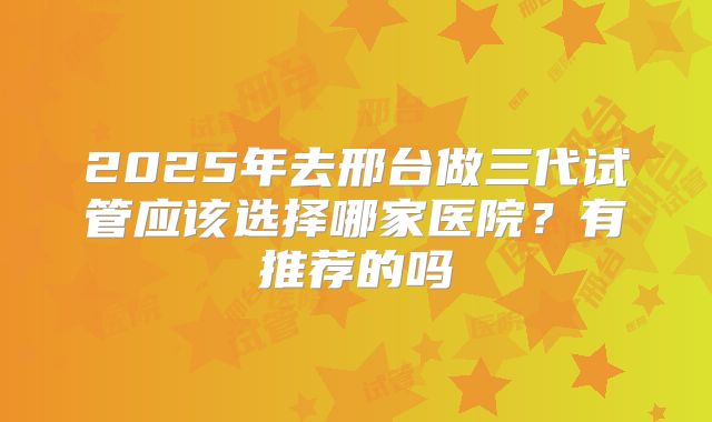2025年去邢台做三代试管应该选择哪家医院？有推荐的吗