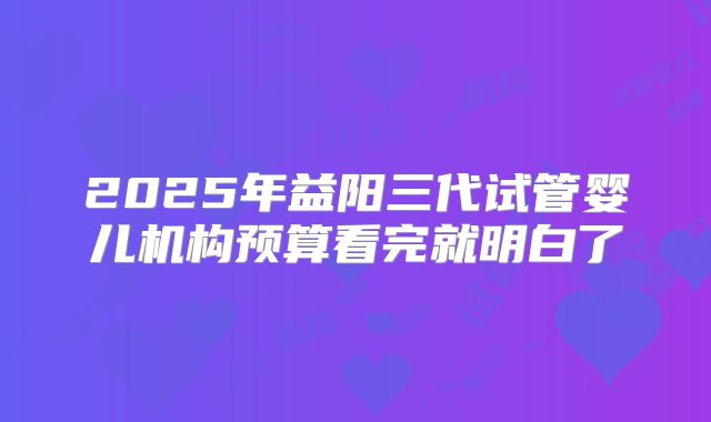 2025年益阳三代试管婴儿机构预算看完就明白了