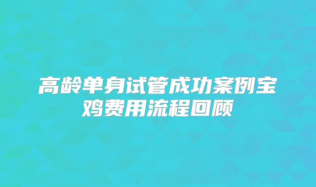 高龄单身试管成功案例宝鸡费用流程回顾